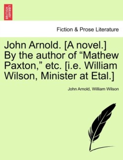 John Arnold. [A Novel.] by the Author of "Mathew Paxton," Etc. [I.E. William Wilson, Minister at Etal.]