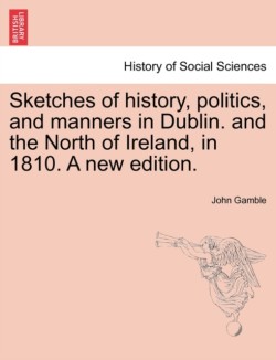 Sketches of History, Politics, and Manners in Dublin. and the North of Ireland, in 1810. a New Edition.