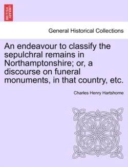 Endeavour to Classify the Sepulchral Remains in Northamptonshire; Or, a Discourse on Funeral Monuments, in That Country, Etc.
