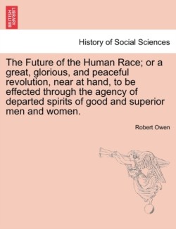 Future of the Human Race; Or a Great, Glorious, and Peaceful Revolution, Near at Hand, to Be Effected Through the Agency of Departed Spirits of Good and Superior Men and Women.