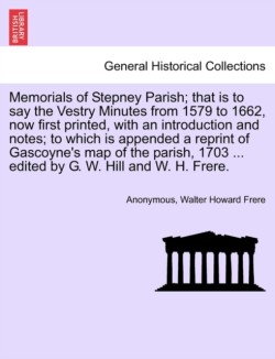 Memorials of Stepney Parish; That Is to Say the Vestry Minutes from 1579 to 1662, Now First Printed, with an Introduction and Notes; To Which Is Appended a Reprint of Gascoyne's Map of the Parish, 1703 ... Edited by G. W. Hill and W. H. Frere.