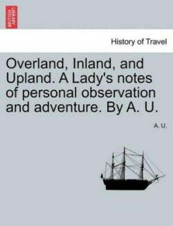 Overland, Inland, and Upland. a Lady's Notes of Personal Observation and Adventure. by A. U.