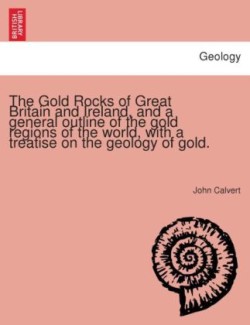 Gold Rocks of Great Britain and Ireland, and a General Outline of the Gold Regions of the World, with a Treatise on the Geology of Gold.