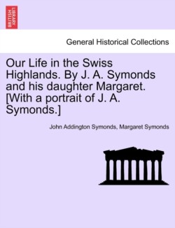 Our Life in the Swiss Highlands. by J. A. Symonds and His Daughter Margaret. [With a Portrait of J. A. Symonds.]