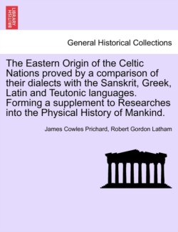 Eastern Origin of the Celtic Nations Proved by a Comparison of Their Dialects with the Sanskrit, Greek, Latin and Teutonic Languages. Forming a Supplement to Researches Into the Physical History of Mankind.