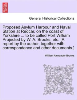 Proposed Asylum Harbour and Naval Station at Redcar, on the Coast of Yorkshire ... to Be Called Port William Projected by W. A. Brooks, Etc. [A Report by the Author, Together with Correspondence and Other Documents.]