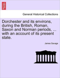 Dorchester and Its Environs, During the British, Roman, Saxon and Norman Periods, ... with an Account of Its Present State.