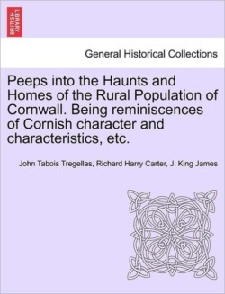 Peeps Into the Haunts and Homes of the Rural Population of Cornwall. Being Reminiscences of Cornish Character and Characteristics, Etc.