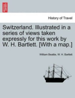 Switzerland. Illustrated in a Series of Views Taken Expressly for This Work by W. H. Bartlett. [With a Map.] Vol. I