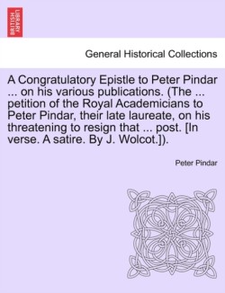 Congratulatory Epistle to Peter Pindar ... on His Various Publications. (the ... Petition of the Royal Academicians to Peter Pindar, Their Late Laureate, on His Threatening to Resign That ... Post. [in Verse. a Satire. by J. Wolcot.]).