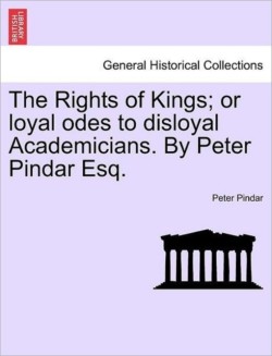 Rights of Kings; Or Loyal Odes to Disloyal Academicians. by Peter Pindar Esq.