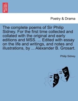 Complete Poems of Sir Philip Sidney. for the First Time Collected and Collated with the Original and Early Editions and Mss. ... Edited with Essay on the Life and Writings, and Notes and Illustrations, by ... Alexander B. Grosart.