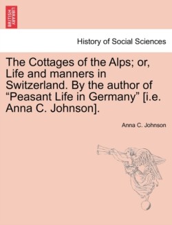 Cottages of the Alps; Or, Life and Manners in Switzerland. by the Author of "Peasant Life in Germany" [I.E. Anna C. Johnson].