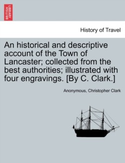 Historical and Descriptive Account of the Town of Lancaster; Collected from the Best Authorities; Illustrated with Four Engravings. [By C. Clark.]