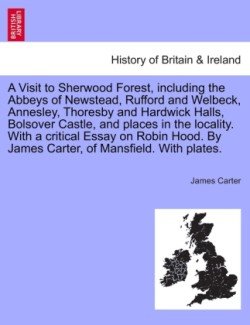 Visit to Sherwood Forest, Including the Abbeys of Newstead, Rufford and Welbeck, Annesley, Thoresby and Hardwick Halls, Bolsover Castle, and Places in the Locality. with a Critical Essay on Robin Hood. by James Carter, of Mansfield. with Plates.