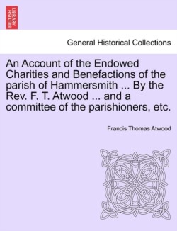Account of the Endowed Charities and Benefactions of the Parish of Hammersmith ... by the REV. F. T. Atwood ... and a Committee of the Parishioners, Etc.