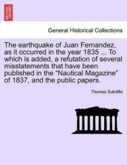 Earthquake of Juan Fernandez, as It Occurred in the Year 1835 ... to Which Is Added, a Refutation of Several Misstatements That Have Been Published in the Nautical Magazine of 1837, and the Public Papers.