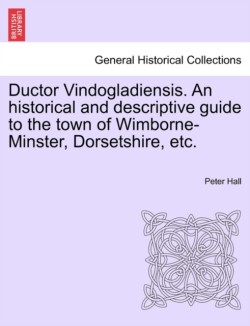 Ductor Vindogladiensis. an Historical and Descriptive Guide to the Town of Wimborne-Minster, Dorsetshire, Etc.