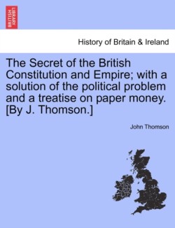 Secret of the British Constitution and Empire; With a Solution of the Political Problem and a Treatise on Paper Money. [By J. Thomson.]