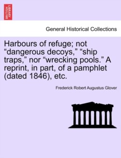 Harbours of Refuge; Not "Dangerous Decoys," "Ship Traps," Nor "Wrecking Pools." a Reprint, in Part, of a Pamphlet (Dated 1846), Etc.