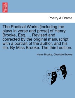 Poetical Works [Including the Plays in Verse and Prose] of Henry Brooke, Esq. ... Revised and Corrected by the Original Manuscript; With a Portrait of the Author, and His Life. by Miss Brooke. the Third Edition.