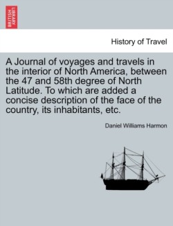 Journal of Voyages and Travels in the Interior of North America, Between the 47 and 58th Degree of North Latitude. to Which Are Added a Concise Description of the Face of the Country, Its Inhabitants, Etc.