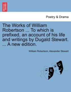 Works of William Robertson ... to Which Is Prefixed, an Account of His Life and Writings by Dugald Stewart. ... a New Edition.