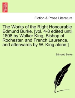 Works of the Right Honourable Edmund Burke. [Vol. 4-8 Edited Until 1808 by Walker King, Bishop of Rochester, and French Laurence, and Afterwards by W. King Alone.]