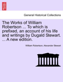 Works of William Robertson ... to Which Is Prefixed, an Account of His Life and Writings by Dugald Stewart. ... a New Edition.