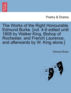 Works of the Right Honourable Edmund Burke. [Vol. 4-8 Edited Until 1808 by Walker King, Bishop of Rochester, and French Laurence, and Afterwards by W. King Alone.]