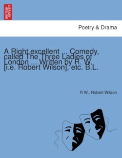 Right Excellent ... Comedy, Called the Three Ladies of London ... Written by R. W. [I.E. Robert Wilson], Etc. B.L.