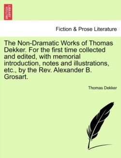 Non-Dramatic Works of Thomas Dekker. for the First Time Collected and Edited, with Memorial Introduction, Notes and Illustrations, Etc., by the REV. Alexander B. Grosart.