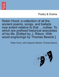 Robin Hood; a collection of all the ancient poems, songs, and ballads now extant relative to that ... outlaw. To which are prefixed historical anecdotes of his life. [Edited by J. Ritson. With wood engravings by Thomas Bewick.] Volume the first