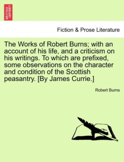 Works of Robert Burns; with an account of his life, and a criticism on his writings. To which are prefixed, some observations on the character and condition of the Scottish peasantry. [By James Currie.]