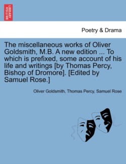 Miscellaneous Works of Oliver Goldsmith, M.B. a New Edition ... to Which Is Prefixed, Some Account of His Life and Writings [By Thomas Percy, Bishop of Dromore]. [Edited by Samuel Rose.]