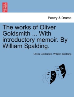 Works of Oliver Goldsmith ... with Introductory Memoir. by William Spalding.