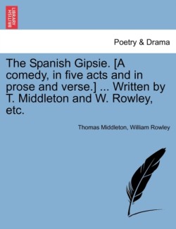 Spanish Gipsie. [A Comedy, in Five Acts and in Prose and Verse.] ... Written by T. Middleton and W. Rowley, Etc.