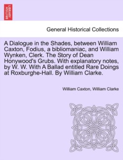 Dialogue in the Shades, Between William Caxton, Fodius, a Bibliomaniac, and William Wynken, Clerk. the Story of Dean Honywood's Grubs. with Explanatory Notes, by W. W. with a Ballad Entitled Rare Doings at Roxburghe-Hall. by William Clarke.