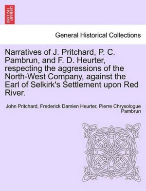 Narratives of J. Pritchard, P. C. Pambrun, and F. D. Heurter, Respecting the Aggressions of the North-West Company, Against the Earl of Selkirk's Settlement Upon Red River.