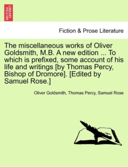 Miscellaneous Works of Oliver Goldsmith, M.B. a New Edition ... to Which Is Prefixed, Some Account of His Life and Writings [By Thomas Percy, Bishop of Dromore]. [Edited by Samuel Rose.]