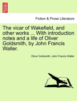 Vicar of Wakefield, and Other Works ... with Introduction Notes and a Life of Oliver Goldsmith, by John Francis Waller.