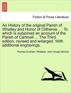 History of the Original Parish of Whalley and Honor of Clitheroe. ... to Which Is Subjoined an Account of the Parish of Cartmell ... the Third Edition, Revised and Enlarged. with Additional Engravings. Volume I. the Fourth Edition.