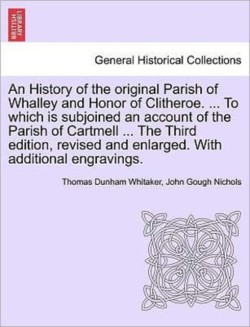 History of the Original Parish of Whalley and Honor of Clitheroe. ... to Which Is Subjoined an Account of the Parish of Cartmell ... the Third Edition, Revised and Enlarged. with Additional Engravings. Vol. I.