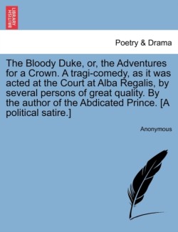 Bloody Duke, Or, the Adventures for a Crown. a Tragi-Comedy, as It Was Acted at the Court at Alba Regalis, by Several Persons of Great Quality. by the Author of the Abdicated Prince. [A Political Satire.]