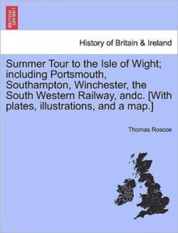 Summer Tour to the Isle of Wight; Including Portsmouth, Southampton, Winchester, the South Western Railway, Andc. [With Plates, Illustrations, and a Map.]