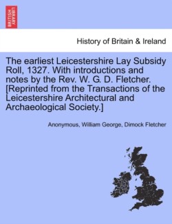 Earliest Leicestershire Lay Subsidy Roll, 1327. with Introductions and Notes by the REV. W. G. D. Fletcher. [Reprinted from the Transactions of the Leicestershire Architectural and Archaeological Society.]