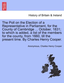 Poll on the Election of a Representative in Parliament, for the County of Cambridge ... October, 1831; To Which Is Added, a List of the Members for the County, from 1660, Till the Present Time. by Charles Henry Cooper.