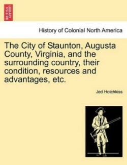 City of Staunton, Augusta County, Virginia, and the Surrounding Country, Their Condition, Resources and Advantages, Etc.