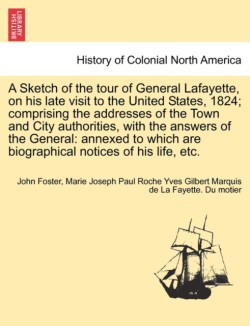 Sketch of the Tour of General Lafayette, on His Late Visit to the United States, 1824; Comprising the Addresses of the Town and City Authorities, with the Answers of the General