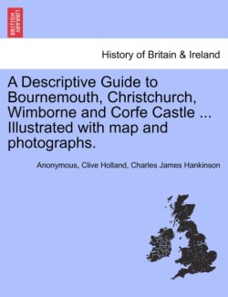 Descriptive Guide to Bournemouth, Christchurch, Wimborne and Corfe Castle ... Illustrated with Map and Photographs.
